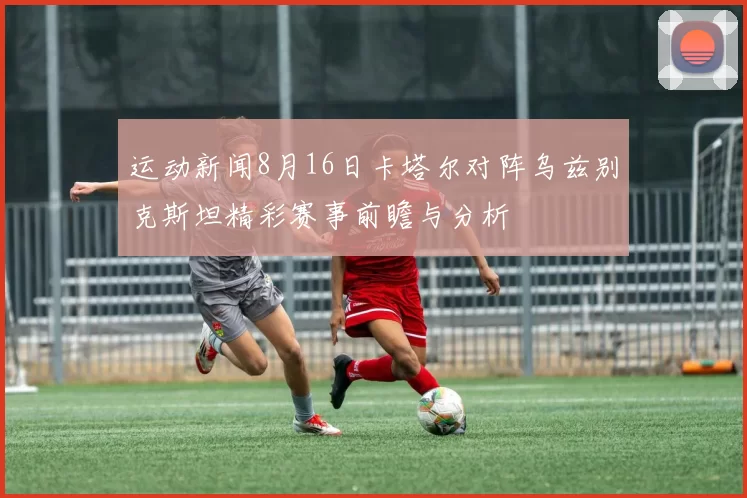 运动新闻8月16日卡塔尔对阵乌兹别克斯坦精彩赛事前瞻与分析