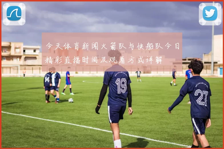 今天体育新闻火箭队与快船队今日精彩直播时间及观看方式详解