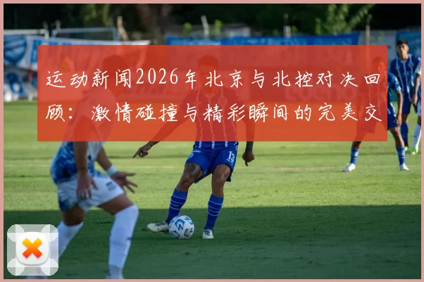 运动新闻2026年北京与北控对决回顾：激情碰撞与精彩瞬间的完美交织