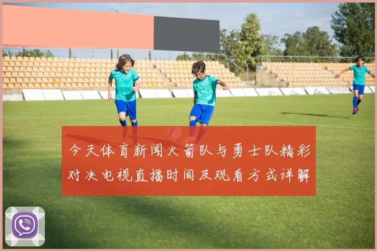 今天体育新闻火箭队与勇士队精彩对决电视直播时间及观看方式详解