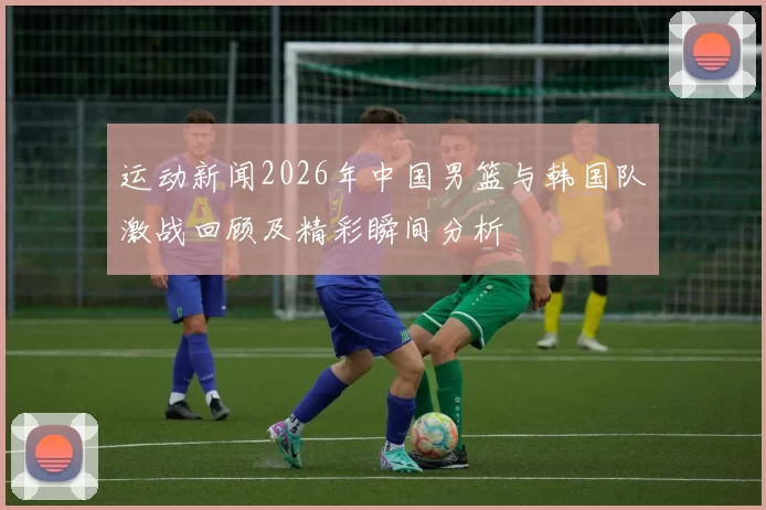 运动新闻2026年中国男篮与韩国队激战回顾及精彩瞬间分析