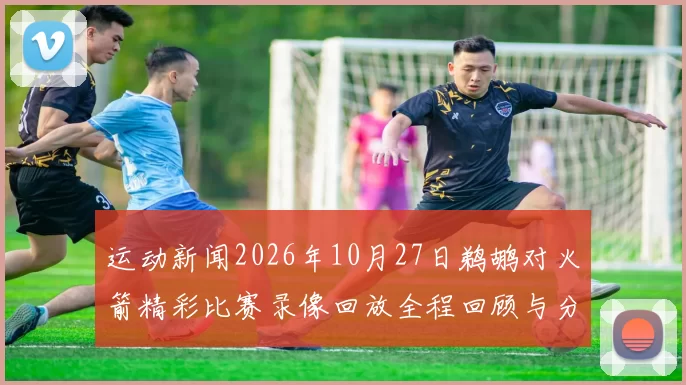 运动新闻2026年10月27日鹈鹕对火箭精彩比赛录像回放全程回顾与分析