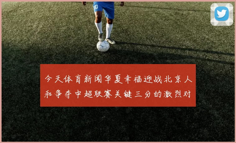 今天体育新闻华夏幸福迎战北京人和争夺中超联赛关键三分的激烈对决