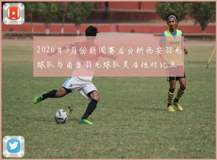 2026年3月份新闻赛后分析西安羽毛球队与南京羽毛球队灵活性对比及战术启示